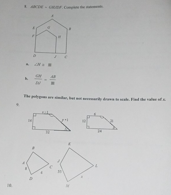 ABCDEsim GHJDF. Complete the statements.
a. ∠ H≌ □
b.  GH/DJ = AB/□  
The polygons are similar, but not necessarily drawn to scale. Find the value of x.
9.
10.