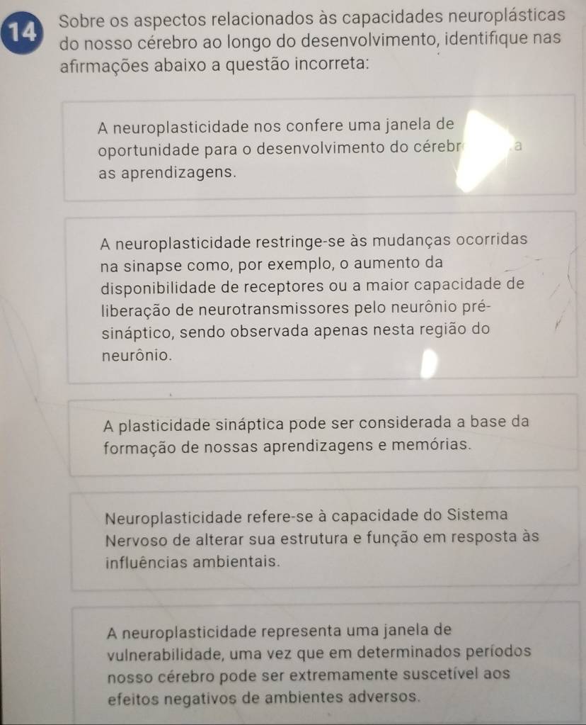 Sobre os aspectos relacionados às capacidades neuroplásticas
14 do nosso cérebro ao longo do desenvolvimento, identifique nas
afirmações abaixo a questão incorreta:
A neuroplasticidade nos confere uma janela de
oportunidade para o desenvolvimento do cérebr a
as aprendizagens.
A neuroplasticidade restringe-se às mudanças ocorridas
na sinapse como, por exemplo, o aumento da
disponibilidade de receptores ou a maior capacidade de
liberação de neurotransmissores pelo neurônio pré-
sináptico, sendo observada apenas nesta região do
neurônio.
A plasticidade sináptica pode ser considerada a base da
formação de nossas aprendizagens e memórias.
Neuroplasticidade refere-se à capacidade do Sistema
Nervoso de alterar sua estrutura e função em resposta às
influências ambientais.
A neuroplasticidade representa uma janela de
vulnerabilidade, uma vez que em determinados períodos
nosso cérebro pode ser extremamente suscetível aos
efeitos negativos de ambientes adversos.