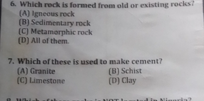 Which rock is formed from old or existing rocks?
(A) Igneous rock
(B) Sedimentary rock
(C) Metamorphic rock
(D) All of them.
7. Which of these is used to make cement?
(A) Granite (B) Schist
(C) Limestone (D) Clay