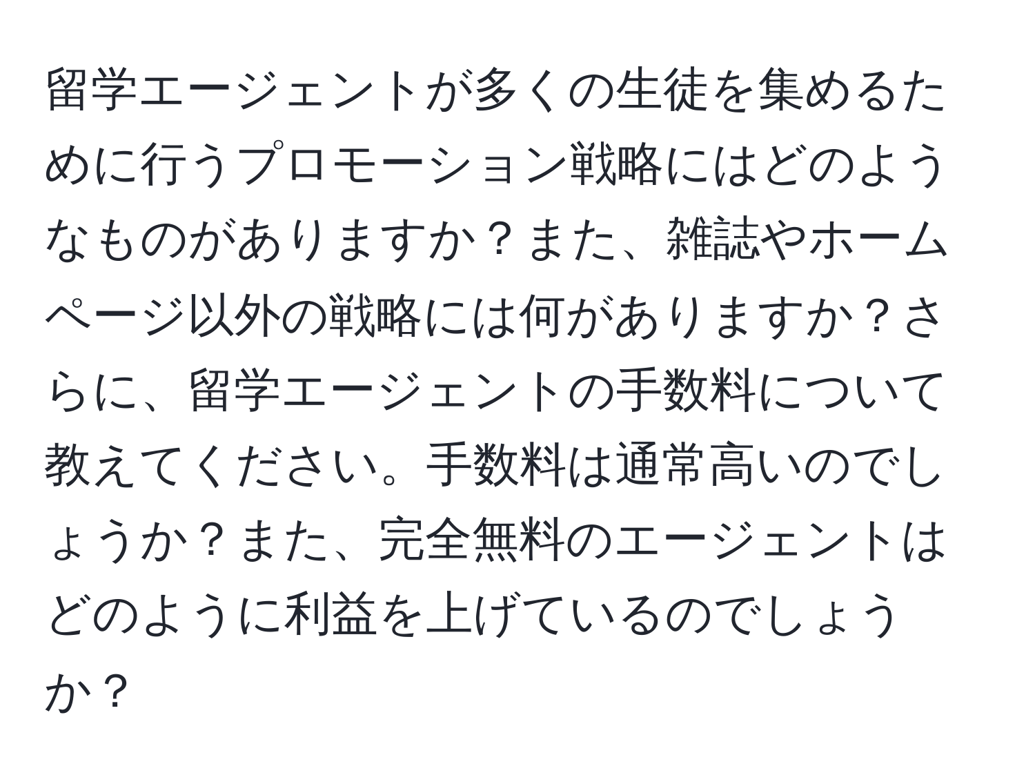 留学エージェントが多くの生徒を集めるために行うプロモーション戦略にはどのようなものがありますか？また、雑誌やホームページ以外の戦略には何がありますか？さらに、留学エージェントの手数料について教えてください。手数料は通常高いのでしょうか？また、完全無料のエージェントはどのように利益を上げているのでしょうか？