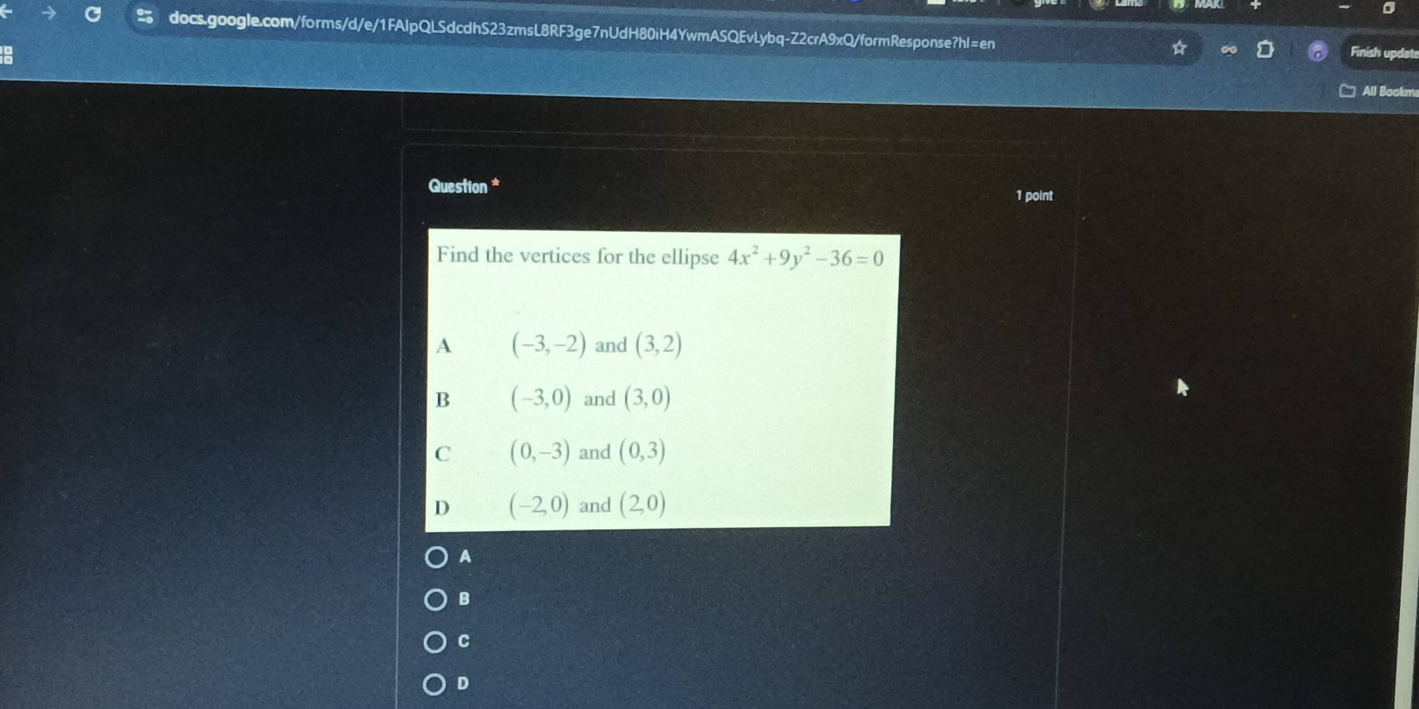 Finish updat
All Bookm
Question * 1 point
Find the vertices for the ellipse 4x^2+9y^2-36=0
A (-3,-2) and (3,2)
B (-3,0) and (3,0)
C (0,-3) and (0,3)
D (-2,0) and (2,0)
A
B
C
D