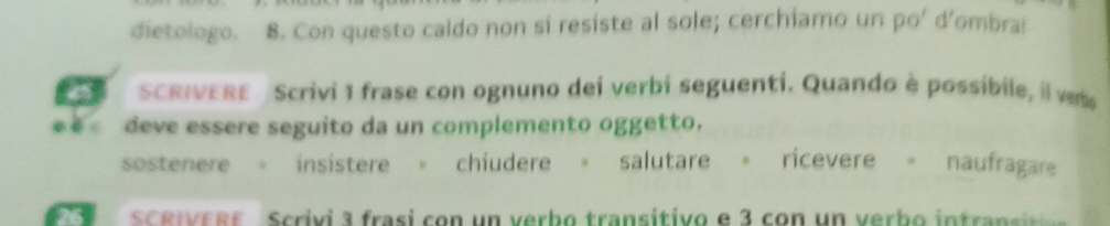 dietologo. 8. Con questo caldo non si resiste al sole; cerchiamo un po' d’ombra: 
SCRIVERE Scrivi 1 frase con ognuno dei verbi seguentí. Quando è possíbile, il vete 
cēi deve essere seguito da un complemento oggetto. 
sostenere 。 insistere 。 chiudere 。 salutare 。 ricevere 。 naufragare 
SCRIVERE Scrivi 3 frasi con un verbo transítivo e 3 con un verbo intra si