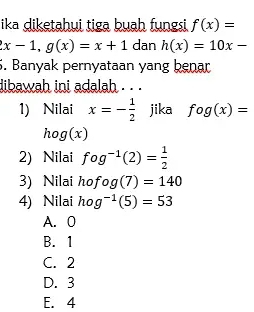 ika diketahui tiga buah fungsi f(x)=
x-1, g(x)=x+1 dan h(x)=10x-
5. Banyak pernyataan yang benar
dibawah ini adalah . . 
1) Nilai x=- 1/2  jika fog(x)=
hog(x)
2) Nilai fog^(-1)(2)= 1/2 
3) Nilai hofog(7)=140
4) Nilai hog^(-1)(5)=53
A. 0
B. 1
C. 2
D. 3
E. 4