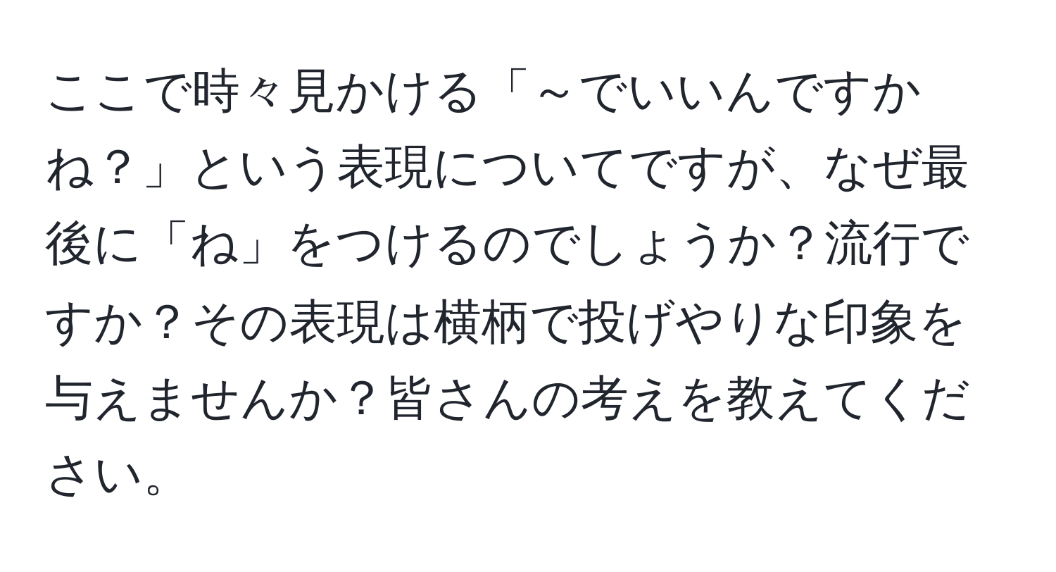 ここで時々見かける「～でいいんですかね？」という表現についてですが、なぜ最後に「ね」をつけるのでしょうか？流行ですか？その表現は横柄で投げやりな印象を与えませんか？皆さんの考えを教えてください。