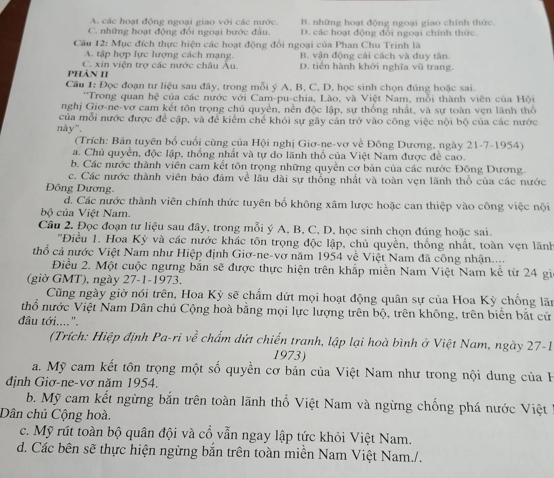 A. các hoạt động ngoại giao với các nước. B. những hoạt động ngoại giao chính thức.
C. những hoạt động đối ngoại bước đầu. D. các hoạt động đổi ngoại chính thức.
Câu 12: Mục đích thực hiện các hoạt động đổi ngoại của Phan Chu Trinh là
A. tập hợp lực lượng cách mạng. B. vận động cải cách và duy tân.
C. xin viện trợ các nước châu Âu. D. tiến hành khởi nghĩa vũ trang.
phàn II
Câu 1: Đọc đoạn tư liệu sau đây, trong mỗi ý A, B, C, D, học sinh chọn đúng hoặc sai.
*Trong quan hệ của các nước với Cam-pu-chia, Lào, và Việt Nam, mỗi thành viên của Hội
nghị Giơ-ne-vơ cam kết tôn trọng chủ quyền, nền độc lập, sự thống nhất, và sự toàn vẹn lãnh thổ
của mỗi nước được đề cập, và để kiểm chế khỏi sự gây cản trở vào công việc nội bộ của các nước
này".
(Trích: Bản tuyên bố cuối cùng của Hội nghị Giơ-ne-vơ về Đông Dương, ngày 21-7-1954)
a. Chủ quyền, độc lập, thống nhất và tự do lãnh thổ của Việt Nam được đề cao.
b. Các nước thành viên cam kết tôn trọng những quyền cơ bản của các nước Đông Dương.
c. Các nước thành viên bảo đảm về lâu dài sự thống nhất và toàn vẹn lãnh thổ của các nước
Đông Dương.
d. Các nước thành viên chính thức tuyên bố không xâm lược hoặc can thiệp vào công việc nội
bộ của Việt Nam.
Câu 2. Đọc đoạn tư liệu sau đây, trong mỗi ý A, B, C, D, học sinh chọn đúng hoặc sai.
''Điều 1. Hoa Kỳ và các nước khác tôn trọng độc lập, chủ quyền, thống nhất, toàn vẹn lãnh
thổ cả nước Việt Nam như Hiệp định Giơ-ne-vơ năm 1954 về Việt Nam đã công nhận...
Điều 2. Một cuộc ngưng bắn sẽ được thực hiện trên khắp miền Nam Việt Nam kể từ 24 gi
(giờ GMT), ngày 27-1-1973.
Cũng ngày giờ nói trên, Hoa Kỳ sẽ chẩm dứt mọi hoạt động quân sự của Hoa Kỳ chống lãn
thổ nước Việt Nam Dân chủ Cộng hoà bằng mọi lực lượng trên bộ, trên không, trên biển bắt cử
đâu tới....".
(Trích: Hiệp định Pa-ri về chấm dứt chiến tranh, lập lại hoà bình ở Việt Nam, ngày 27-1
1973)
a. Mỹ cam kết tôn trọng một số quyền cơ bản của Việt Nam như trong nội dung của H
định Giơ-ne-vơ năm 1954.
b. Mỹ cam kết ngừng bắn trên toàn lãnh thổ Việt Nam và ngừng chống phá nước Việt
Dân chủ Cộng hoà.
c. Mỹ rút toàn bộ quân đội và cổ vẫn ngay lập tức khỏi Việt Nam.
d. Các bên sẽ thực hiện ngừng bắn trên toàn miền Nam Việt Nam./.