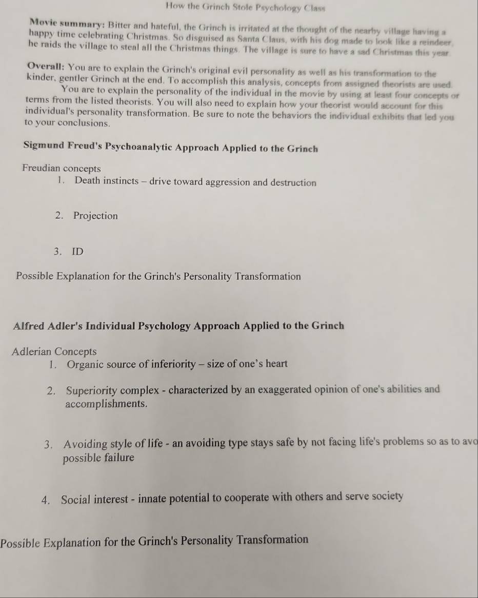 How the Grinch Stole Psychology Class 
Movie summary: Bitter and hateful, the Grinch is irritated at the thought of the nearby village having a 
happy time celebrating Christmas. So disguised as Santa Claus, with his dog made to look like a reindeer. 
he raids the village to steal all the Christmas things. The village is sure to have a sad Christmas this year. 
Overall: You are to explain the Grinch's original evil personality as well as his transformation to the 
kinder, gentler Grinch at the end. To accomplish this analysis, concepts from assigned theorists are used. 
You are to explain the personality of the individual in the movie by using at least four concepts or 
terms from the listed theorists. You will also need to explain how your theorist would account for this 
individual's personality transformation. Be sure to note the behaviors the individual exhibits that led you 
to your conclusions. 
Sigmund Freud's Psychoanalytic Approach Applied to the Grinch 
Freudian concepts 
1. Death instincts - drive toward aggression and destruction 
2. Projection 
3. ID 
Possible Explanation for the Grinch's Personality Transformation 
Alfred Adler's Individual Psychology Approach Applied to the Grinch 
Adlerian Concepts 
1. Organic source of inferiority - size of one’s heart 
2. Superiority complex - characterized by an exaggerated opinion of one's abilities and 
accomplishments. 
3. Avoiding style of life - an avoiding type stays safe by not facing life's problems so as to avo 
possible failure 
4. Social interest - innate potential to cooperate with others and serve society 
Possible Explanation for the Grinch's Personality Transformation