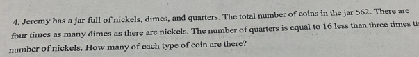 Jeremy has a jar full of nickels, dimes, and quarters. The total number of coins in the jar 562. There are 
four times as many dimes as there are nickels. The number of quarters is equal to 16 less than three times th 
number of nickels. How many of each type of coin are there?