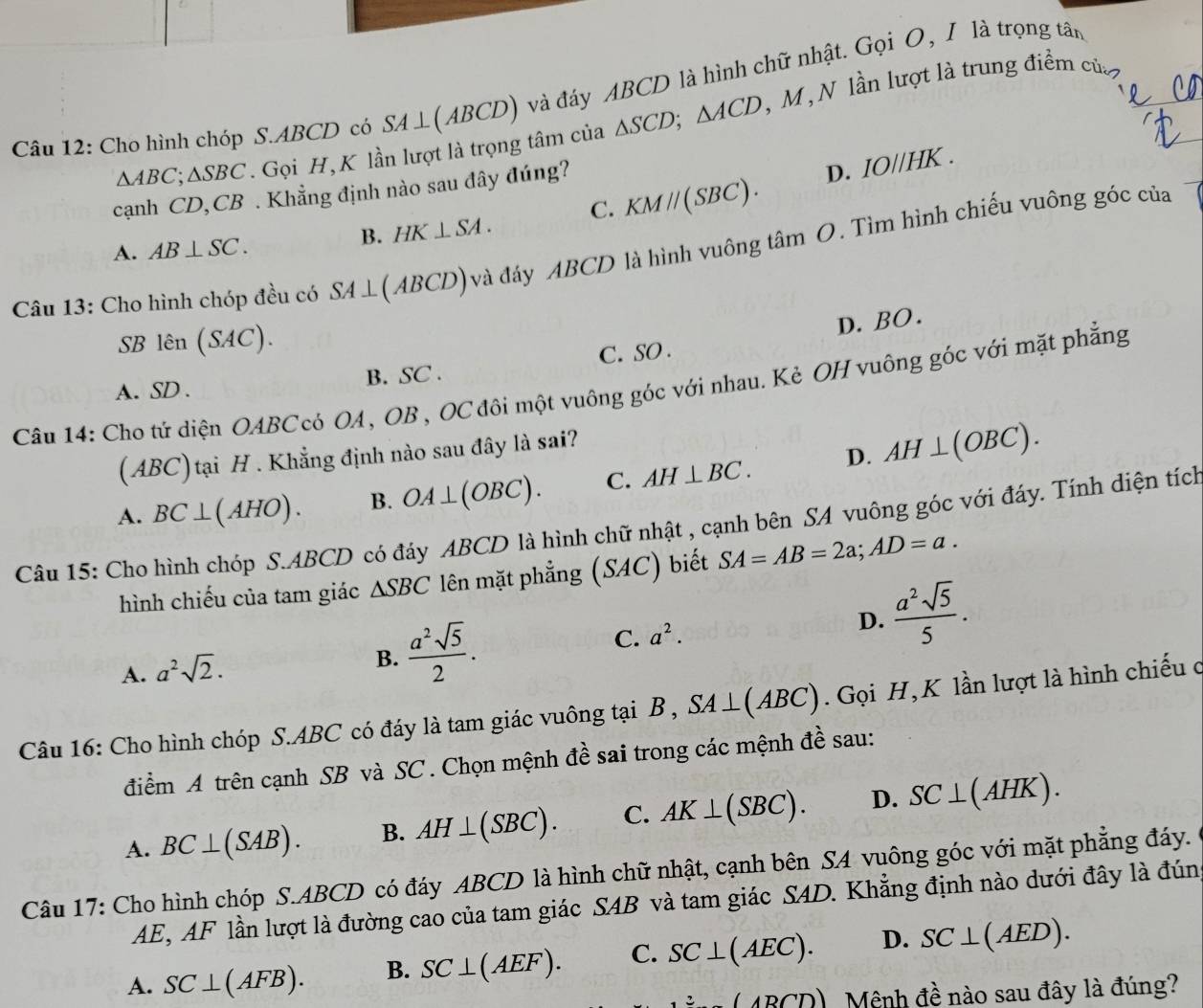 Cho hình chóp S.ABCD có SA⊥ (ABCD) và đáy ABCD là hình chữ nhật. Gọi O, I là trọng tân
△ ABC;△ SBC Gọi H, K lần lượt là trọng tâm của △ SCD;△ ACD , M, N lần lượt là trung điểm của
cạnh CD, CB . Khẳng định nào sau đây đúng?
D. IO//HK.
A. AB⊥ SC.
B. HK⊥ SA. C. KMparallel (SBC).
Câu 13: Cho hình chóp đều có SA⊥ (ABCD) và đáy ABCD là hình vuông tâm O. Tìm hình chiếu vuông góc của
D. BO.
SB lên ( SAC
A. SD . B. SC . C. SO .
Câu 14: Cho tứ diện OABCcó OA, OB , OC đôi một vuông góc với nhau. Kẻ OH vuông góc với mặt phẳng
(ABC) tại H . Khẳng định nào sau đây là sai?
A. BC⊥ (AHO). B. OA⊥ (OBC). C. AH⊥ BC. D. AH⊥ (OBC).
Câu 15: Cho hình chóp S.ABCD có đáy ABCD là hình chữ nhật , cạnh bên SA vuông góc với đáy. Tính diện tích
hình chiếu của tam giác △ SBC lên mặt phẳng ( SAC ) biết SA=AB=2a;AD=a.
D.
A. a^2sqrt(2).
B.  a^2sqrt(5)/2 . C. a^2.  a^2sqrt(5)/5 .
Câu 16: Cho hình chóp S.ABC có đáy là tam giác vuông tại B , SA⊥ (ABC). Gọi H, K lần lượt là hình chiếu ở
điểm A trên cạnh SB và SC . Chọn mệnh đề sai trong các mệnh đề sau:
A. BC⊥ (SAB). B. AH⊥ (SBC). C. AK⊥ (SBC). D. SC⊥ (AHK).
Câu 17: Cho hình chóp S.ABCD có đáy ABCD là hình chữ nhật, cạnh bên SA vuông góc với mặt phẳng đáy.
AE, AF lần lượt là đường cao của tam giác SAB và tam giác SAD. Khẳng định nào dưới đây là đún
A. SC⊥ (AFB). B. SC⊥ (AEF). C. SC⊥ (AEC). D. SC⊥ (AED).
(ABCD) Mệnh đề nào sau đây là đúng?