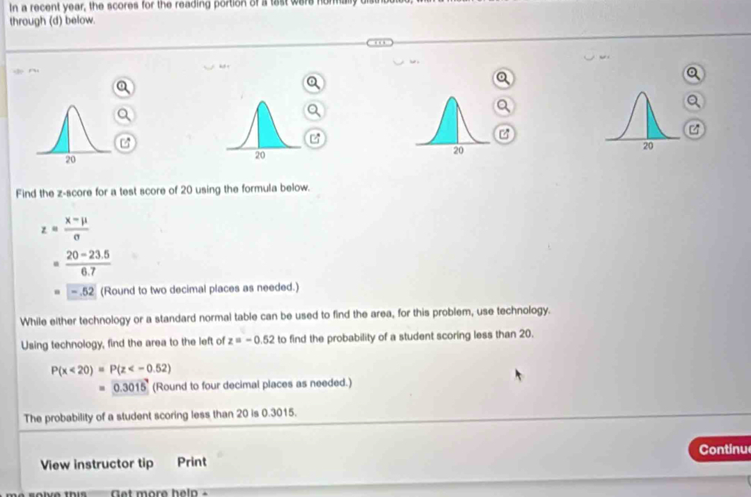 In a recent year, the scores for the reading portion of a tast were hormally 
through (d) below. 
Find the z-score for a test score of 20 using the formula below.
z= (x-mu )/sigma  
-  (20-23.5)/6.7 
-.52 (Round to two decimal places as needed.) 
While either technology or a standard normal table can be used to find the area, for this problem, use technology. 
Using technology, find the area to the left of z=-0.52 to find the probability of a student scoring less than 20.
P(x<20)=P(z
0.3015 (Round to four decimal places as needed.) 
The probability of a student scoring less than 20 is 0.3015. 
Continu 
View instructor tip Print 
so lve ti get more help .