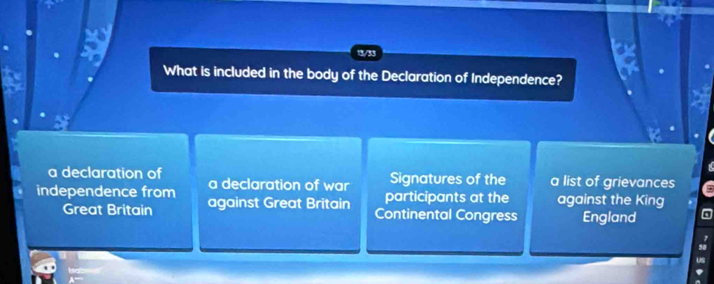 13/33
What is included in the body of the Declaration of Independence?
a declaration of a declaration of war Signatures of the a list of grievances
participants at the against the King
independence from against Great Britain Continental Congress England
Great Britain