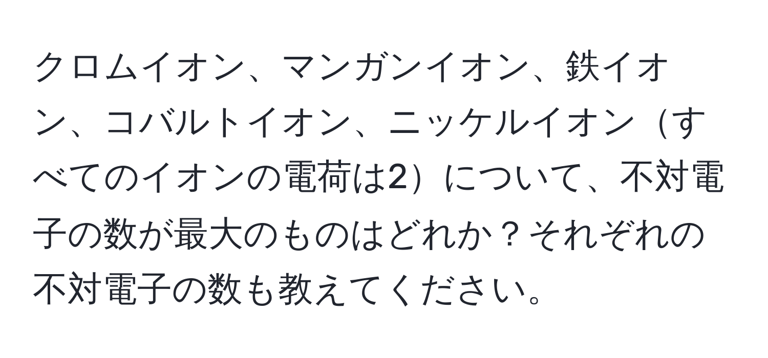 クロムイオン、マンガンイオン、鉄イオン、コバルトイオン、ニッケルイオンすべてのイオンの電荷は2について、不対電子の数が最大のものはどれか？それぞれの不対電子の数も教えてください。