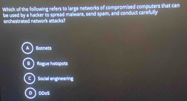 Which of the following refers to large networks of compromised computers that can
be used by a hacker to spread malware, send spam, and conduct carefully
orchestrated network attacks?
A) Botnets
B  Rogue hotspots
CSocial engineering
D DDoS