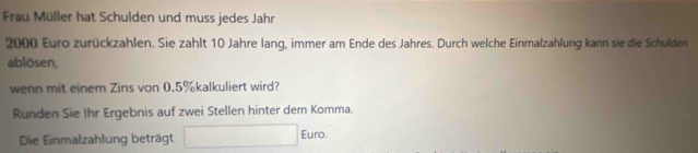 Frau Müller hat Schulden und muss jedes Jahr
2000 Euro zurückzahlen. Sie zahlt 10 Jahre lang, immer am Ende des Jahres. Durch welche Einmalzahlung kann sie die Schulden 
ablösen, 
wenn mit einem Zins von 0.5% kalkuliert wird? 
Runden Sie Ihr Ergebnis auf zwei Stellen hinter dem Komma. 
Die Einmalzahlung beträgt 
Euro.