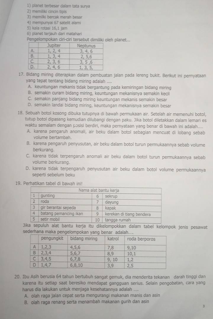 planet terbesar dalam tata surya
2) memiliki cincin tipis
3) memilki bercak merah besar
4) mempunyai 67 satelit alami
5) kala rotasi 16,1 jam
6) planet terjauh dari matahari
Pengelompokan ciri-ciri tersebut dimiliki oleh planet...
17. Bidang miring diterapkan dalam pembuatan jalan pada lereng bukit. Berikut ini pernyataan
yang tepat tentang bidang miring adalah ....
A. keuntungan mekanis tidak bergantung pada kemiringan bidang miring
B. semakin curam bidang miring, keuntungan mekanisnya semakin kecil
C. semakin panjang bidang miring keuntungan mekanis semakin besar
D. semakin landai bidang miring, keuntungan mekanisnya semakin besar
18. Sebuah botol kosong dibuka tutupnya di bawah permukaan air. Setelah air memenuhi botol,
tutup botol dipasang kemudian dilubangi dengan paku. Jika botol diletakkan dalam lemari es
waktu semalam dengan posisi berdiri, maka pernyataan yang benar di bawah ini adalah....
A. karena pengaruh anomali, air beku dalam botol sebagian mencuat di lobang sebab
volume bertambah.
B. karena pengaruh penyusutan, air beku dalam botol turun permukaannya sebab volume
berkurang.
C. karena tidak terpengaruh anomali air beku dalam botol turun permukaannya sebab
volume berkurang.
D. karena tidak terpengaruh penyusutan air beku dalam botol volume permukaannya
seperti sebelum beku
19. Perhatikan tabel di bawah ini!
Jika sepuluh alat bantu kerja itu dikelompokkan dalam tabel kelompok jenis pesawat
sederhana maka pengelompokan yang benar adalah....
20. Ibu Asih berusia 64 tahun bertubuh sangat gemuk, dia menderita tekanan darah tinggi dan
karena itu setiap saat beresiko mendapat gangguan serius. Selain pengobatan, cara yang
harus dia lakukan untuk menjaga kesehatannya adalah ....
A. olah raga jalan cepat serta mengurangi makanan manis dan asin
B. olah raga renang serta menambah makanan gurih dan asin
3