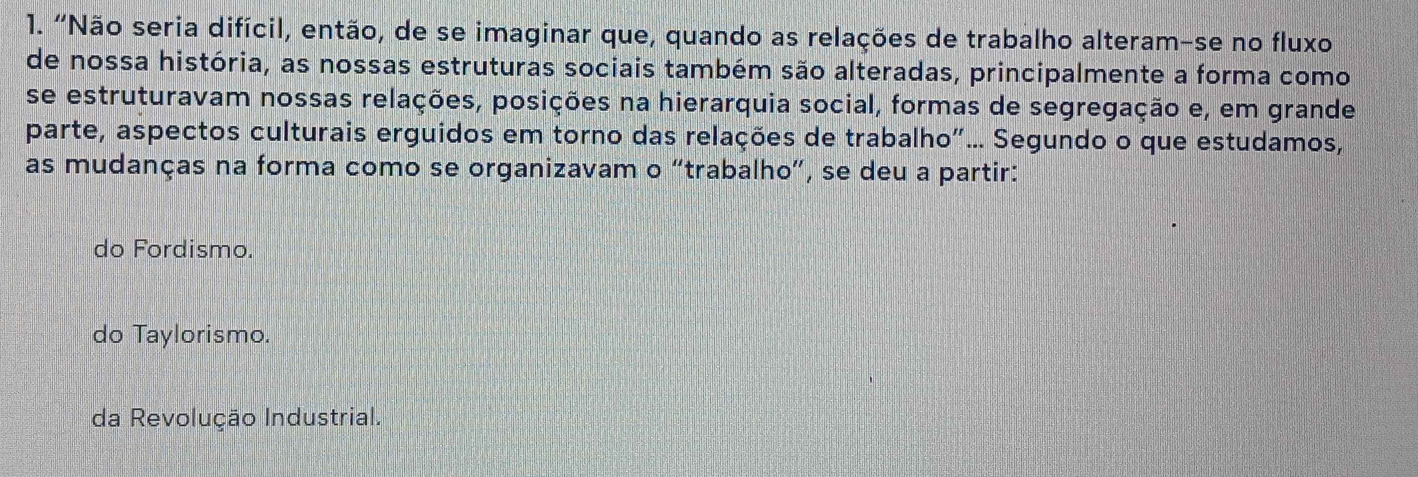 "Não seria difícil, então, de se imaginar que, quando as relações de trabalho alteram-se no fluxo
de nossa história, as nossas estruturas sociais também são alteradas, principalmente a forma como
se estruturavam nossas relações, posições na hierarquia social, formas de segregação e, em grande
parte, aspectos culturais erguidos em torno das relações de trabalho"... Segundo o que estudamos,
as mudanças na forma como se organizavam o “trabalho”, se deu a partir:
do Fordismo.
do Taylorismo.
da Revolução Industrial.