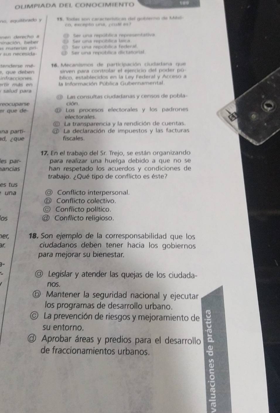 OLIMPIADA DEL CONOCIMIENTO
no, eguilibrado y 15. Todas son características del goblerno de Mkxi
co, excepto una, ¿cuM es?
n   erech o  a Ser una república representativa
ninación, beber E Ser una repoblica laica
as materías pri-  Ser una república federal.
r sus necesida- ⑬ Ser una república dictatorial.
tederse mé  16.  Mecanismos de participación ciudadana que
e, que deben sirven para controlar el ejercicio del poder pú
infracciones blico, establecidos en la Ley Federal y Acceso a
ertir más en la Información Pública Gubernamental
salud para
Las consultas ciudadanas y censos de pobla-
reocuparse ción.
er que de- Los procesos electorales y los padrones
electorales.
C La transparencia y la rendición de cuentas.
ina parti- @ La declaración de impuestos y las facturas
d, ¿que fiscales.
17. En el trabajo del Sr. Trejo, se están organizando
les par- para realizar una huelga debido a que no se
hancias han respetado los acuerdos y condiciones de
trabajo. ¿Qué tipo de conflicto es éste?
es tus
una @ Conflicto interpersonal.
⑤ Conflicto colectivo.
© Conflicto político.
los @ Conflicto religioso.
her, 18. Son ejemplo de la corresponsabilidad que los
ar. ciudadanos deben tener hacia los gobiernos
para mejorar su bienestar.
@ Legislar y atender las quejas de los ciudada-
nos.
ⓑ Mantener la seguridad nacional y ejecutar
los programas de desarrollo urbano.
La prevención de riesgos y mejoramiento de
su entorno.
@ Aprobar áreas y predios para el desarrollo
de fraccionamientos urbanos.