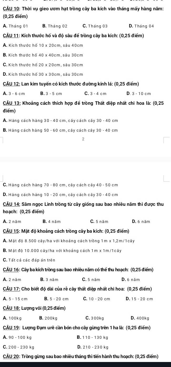 Thời vụ gieo ươm hạt trồng cây ba kích vào tháng mấy hàng năm:
(0,25 điểm)
A. Tháng 01 B. Tháng 02 C. Tháng 03 D. Tháng 04
CÂU 11: Kích thước hố và độ sâu để trồng cây ba kích: (0,25 điểm)
A. Kích thước hố 10* 20cm , sâu 40cm
B. Kích thước hố 40* 40cm , sâu 30cm
C. Kích thước hố 20* 20cm , sâu 30cm
D. Kích thước hố 30* 30cm , sâu 30cm
CÂU 12: Lan kim tuyến có kích thước đường kính lá: (0,25 điểm)
A. 3 - 6 c m B. 3 - 5 cm C. 3 - 4 c m D. 3 - 10 cm
CÂU 13: Khoảng cách thích hợp để trồng Thất diệp nhất chi hoa là: (0,25
điểm)
A. Hàng cách hàng 30 - 40 cm, cây cách cây 30-40c m
B. Hàng cách hàng 50 - 60 cm, cây cách cây 30-40 cm
2
C.Hàng cách hàng 70 - 80 cm, cây cách cây 40-50 cm
D. Hàng cách hàng 10 - 20 cm, cây cách cây 30-40 cm
CÂU 14: Sâm ngọc Linh trồng từ cây giống sau bao nhiêu năm thì được thu
hoạch: (0,25 điểm)
A. 2 năm B. 4 năm C. 5 năm D. 6 năm
CÂU 15: Mật độ khoảng cách trồng cây ba kích: (0,25 điểm)
A. Mật độ 8.500 cây/ha với khoảng cách trồng 1m x 1,2m/1cây
B. Mật độ 10.000 cây/ha với khoảng cách 1m x 1m/1cây
C. Tất cả các đáp án trên
CÂU 16: Cây ba kích trồng sau bao nhiêu năm có thể thu hoạch: (0,25 điểm)
A. 2 năm B. 3 năm C. 5 năm D. 6 năm
CÂU 17: Cho biết độ dài của rễ cây thất diệp nhất chi hoa: (0,25 điểm)
A. 5 - 15 cm B. 5- 20 cm C. 10 - 20 cm D.15 - 20 cm
CÂU 18: Lượng vôi (0,25 điểm)
A. 100kg B. 200 kg C. 300kg D. 400kg
CÂU 19: Lượng Đạm urê cần bón cho cây gừng trên 1 ha là: (0,25 điểm)
B. 110-130k
A. 90-100k a
C. 200-230 kg D. 210-230 kg
CÂU 20: Trồng gừng sau bao nhiêu tháng thì tiến hành thu hoạch: (0,25 điểm)