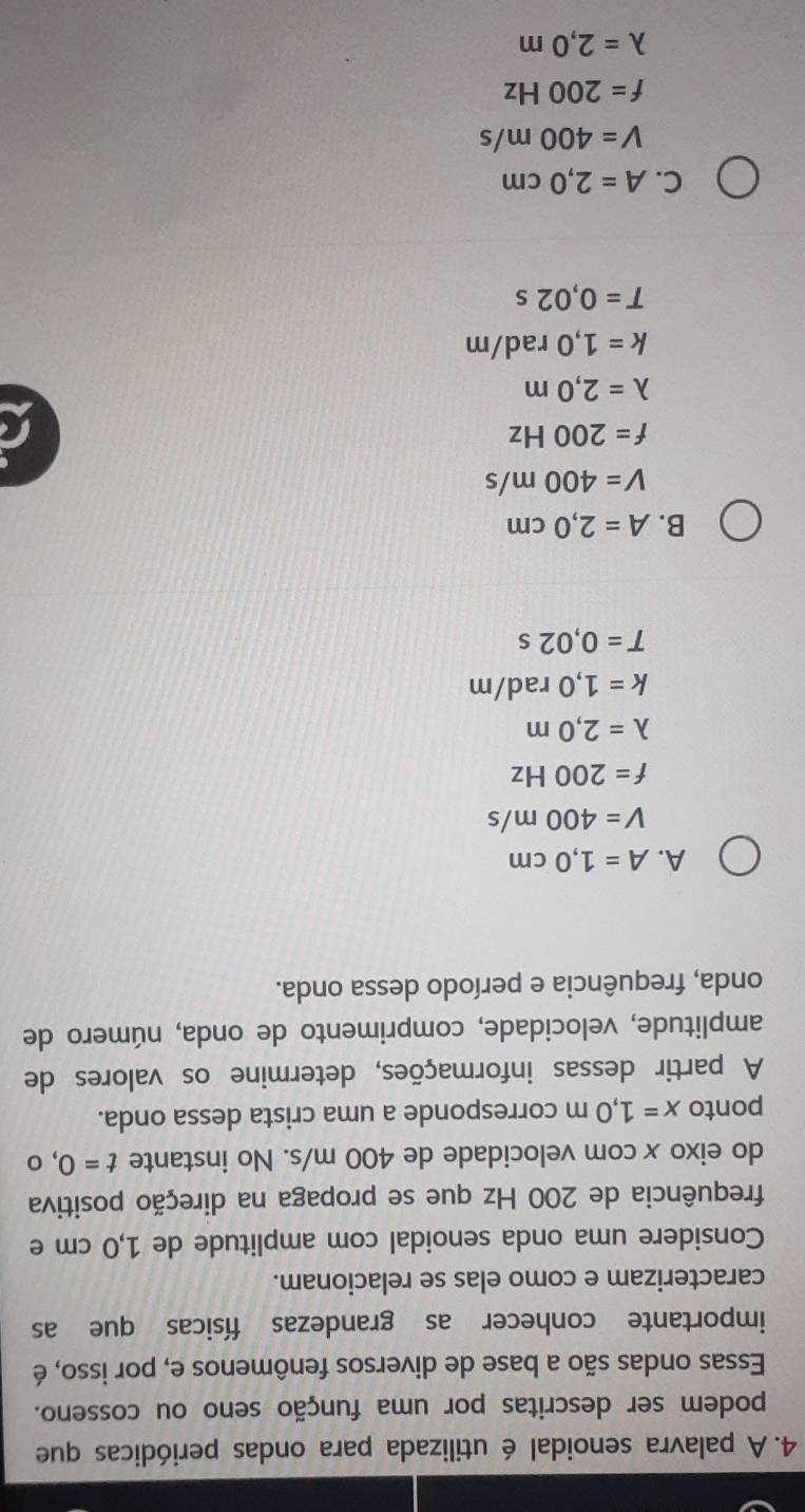 A palavra senoidal é utilizada para ondas periódicas que
podem ser descritas por uma função seno ou cosseno.
Essas ondas são a base de diversos fenômenos e, por isso, é
importante conhecer as grandezas físicas que as
caracterizam e como elas se relacionam.
Considere uma onda senoidal com amplitude de 1,0 cm e
frequência de 200 Hz que se propaga na direção positiva
do eixo x com velocidade de 400 m/s. No instante t=0,o
ponto x=1,0m corresponde a uma crista dessa onda.
A partir dessas informações, determine os valores de
amplitude, velocidade, comprimento de onda, número de
onda, frequência e período dessa onda.
A. A=1,0cm
V=400m/s
f=200Hz
lambda =2,0m
k=1,0rad/m
T=0,02s
B. A=2,0cm
V=400m/s
f=200Hz
r
lambda =2,0m
k=1,0rad/m
T=0,02s
C. A=2,0cm
V=400m/s
f=200Hz
lambda =2,0m