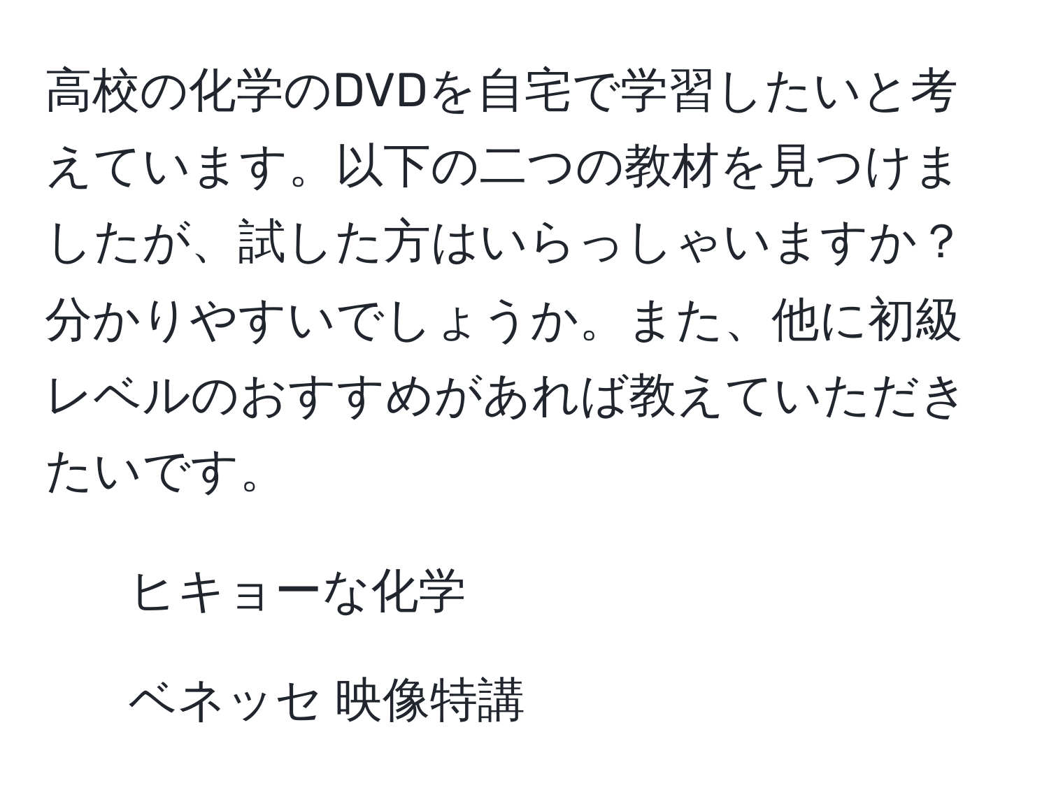 高校の化学のDVDを自宅で学習したいと考えています。以下の二つの教材を見つけましたが、試した方はいらっしゃいますか？分かりやすいでしょうか。また、他に初級レベルのおすすめがあれば教えていただきたいです。
1. ヒキョーな化学
2. ベネッセ 映像特講