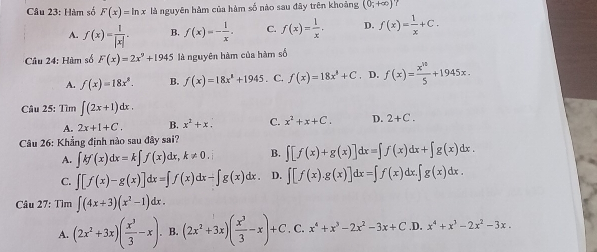 Hàm số F(x)=ln x là nguyên hàm của hàm số nào sau đây trên khoảng (0;+∈fty ) ?
A. f(x)= 1/|x| . B. f(x)=- 1/x . C. f(x)= 1/x . D. f(x)= 1/x +C.
Câu 24: Hàm số F(x)=2x^9+1945 là nguyên hàm của hàm số
A. f(x)=18x^8. B. f(x)=18x^8+1945. C. f(x)=18x^8+C. D. f(x)= x^(10)/5 +1945x.
Câu 25: Tìm ∈t (2x+1)dx.
A. 2x+1+C. B. x^2+x. C. x^2+x+C. D. 2+C.
Câu 26: Khẳng định nào sau đây sai?
A. ∈t kf(x)dx=k∈t f(x)dx,k!= 0.
B. ∈t [f(x)+g(x)]dx=∈t f(x)dx+∈t g(x)dx.
C. ∈t [f(x)-g(x)]dx=∈t f(x)dx-∈t g(x)dx. D. ∈t [f(x).g(x)]dx=∈t f(x)dx.∈t g(x)dx.
Câu 27: Tìm ∈t (4x+3)(x^2-1)dx.
A. (2x^2+3x)( x^3/3 -x).B.(2x^2+3x)( x^3/3 -x)+C. C. x^4+x^3-2x^2-3x+C .D. x^4+x^3-2x^2-3x.