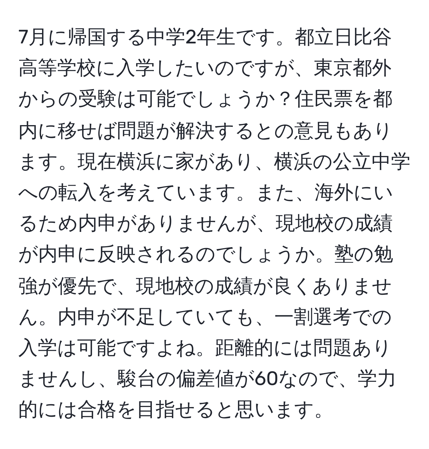 7月に帰国する中学2年生です。都立日比谷高等学校に入学したいのですが、東京都外からの受験は可能でしょうか？住民票を都内に移せば問題が解決するとの意見もあります。現在横浜に家があり、横浜の公立中学への転入を考えています。また、海外にいるため内申がありませんが、現地校の成績が内申に反映されるのでしょうか。塾の勉強が優先で、現地校の成績が良くありません。内申が不足していても、一割選考での入学は可能ですよね。距離的には問題ありませんし、駿台の偏差値が60なので、学力的には合格を目指せると思います。