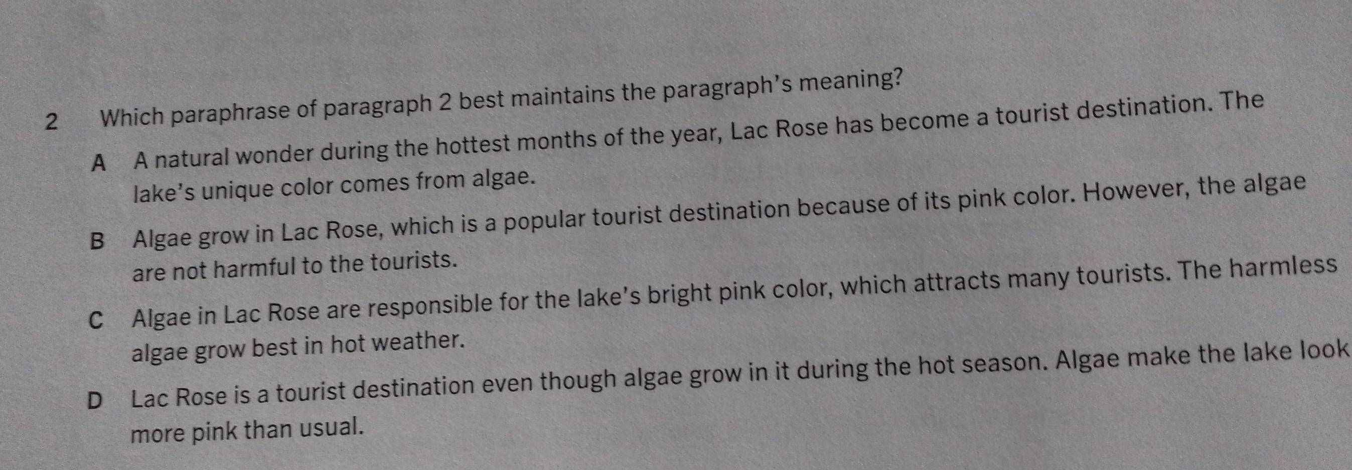 Which paraphrase of paragraph 2 best maintains the paragraph’s meaning?
A A natural wonder during the hottest months of the year, Lac Rose has become a tourist destination. The
lake’s unique color comes from algae.
B Algae grow in Lac Rose, which is a popular tourist destination because of its pink color. However, the algae
are not harmful to the tourists.
C Algae in Lac Rose are responsible for the lake’s bright pink color, which attracts many tourists. The harmless
algae grow best in hot weather.
D Lac Rose is a tourist destination even though algae grow in it during the hot season. Algae make the lake look
more pink than usual.