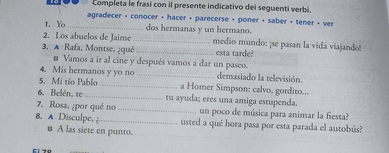 Completa le frasi con il presente indicativo dei seguenti verbi.
agradecer • conocer • hacer • parecerse • poner • saber • tener • ver
1. Yo _dos hermanas y un hermano.
2. Los abuelos de Jaime _medio mundo: ¡se pasan la vidá viajando!
3. A Rafa, Montse, ¿qué _esta tarde?
B Vamos a ir al cine y después vamos a dar un paseo.
4. Mis hermanos y yo no _demasiado la televisión.
5. Mi tío Pablo _a Homer Simpson: calvo, gordito...
6. Belén, te _tu ayuda; eres una amiga estupenda.
7. Rosa, ¿por qué no _un poco de música para animar la fiesta?
8. A Disculpe, _usted a qué hora pasa por esta parada el autobús?
B A las siete en punto.
Ei7º