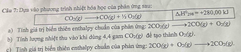 Dựa vào phương trình nhiệt hóa học của phản ứng sau:
CO_2(g)to CO(g)+1/2O_2(g)
△ _rH^0298=+280,00kJ
a) Tính giá trị biến thiên enthalpy chuẩn của phản ứng: 2CO_2(g)to 2CO(g)+O_2(g)
b) Tính lượng nhiệt thu vào khi dùng 4,4 gam CO_2(g) để tạo thành O_2(g). 
c) Tính giá trị biến thiên enthalpy chuẩn của phản ứng: 2CO(g)+O_2(g)to 2CO_2(g).