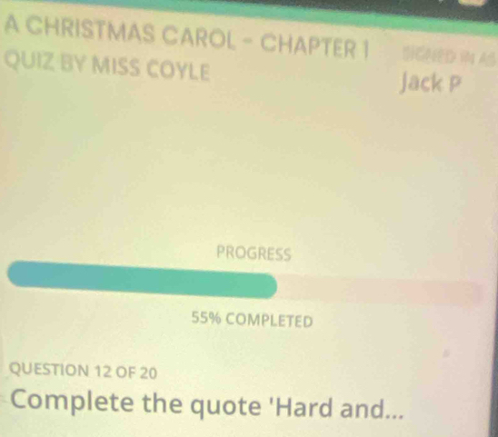 A CHRISTMAS CAROL - CHAPTER 1 SIGNED IN AS 
QUIZ BY MISS COYLE Jack P 
PROGRESS
55% COMPLETED 
QUESTION 12 OF 20 
Complete the quote 'Hard and...