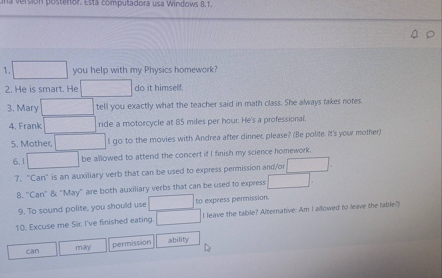 una versión posterior. Está computadora usa Windows 8.1. 
1. you help with my Physics homework? 
2. He is smart. He do it himself. 
3. Mary tell you exactly what the teacher said in math class. She always takes notes. 
4. Frank ride a motorcycle at 85 miles per hour. He's a professional. 
5. Mother, l go to the movies with Andrea after dinner, please? (Be polite. It's your mother) 
6.1 be allowed to attend the concert if I finish my science homework. 
7. "Can' is an auxiliary verb that can be used to express permission and/or 
8. "Can" & "May" are both auxiliary verbs that can be used to express 
9. To sound polite, you should use to express permission. 
10. Excuse me Sir. I've finished eating. I leave the table? Alternative: Am I allowed to leave the table?) 
can may permission ability