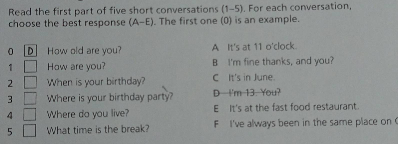 Read the first part of five short conversations (1-5). For each conversation,
choose the best response (A-E). The first one (0) is an example.
0 D How old are you? A It's at 11 o'clock.
1 How are you?
B I'm fine thanks, and you?
2 When is your birthday?
C It's in June.
3 Where is your birthday party?
D I'm 13. You?
4 Where do you live?
E It's at the fast food restaurant.
F I've always been in the same place on (
5 What time is the break?