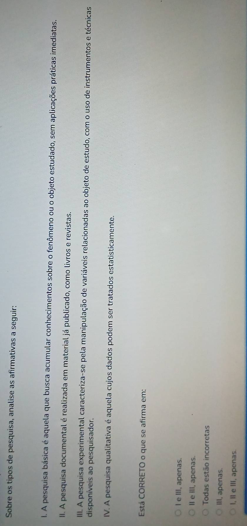Sobre os tipos de pesquisa, analise as afirmativas a seguir:
I. A pesquisa básica é aquela que busca acumular conhecimentos sobre o fenômeno ou o objeto estudado, sem aplicações práticas imediatas.
II. A pesquisa documental é realizada em material já publicado, como livros e revistas.
II. A pesquisa experimental caracteriza-se pela manipulação de variáveis relacionadas ao objeto de estudo, com o uso de instrumentos e técnicas
disponíveis ao pesquisador.
IV. A pesquisa qualitativa é aquela cujos dados podem ser tratados estatisticamente.
Está CORRETO o que se afirma em:
l e III, apenas.
II e III, apenas.
Todas estão incorretas
Iil, apenas.
l, l e ⅢII, apenas.