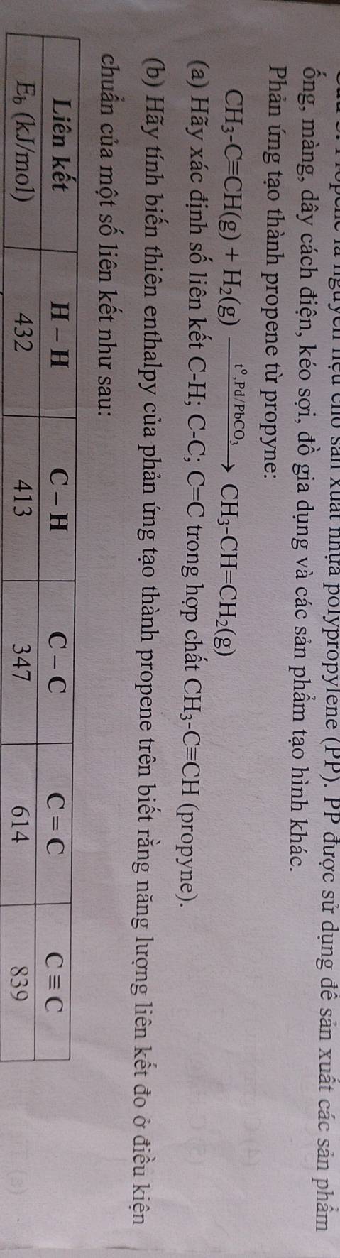 guych hệu cho sản xuất nhựa polypropylene (PP). PP được sử dụng để sản xuất các sản phâm
ống, màng, dây cách điện, kéo sợi, đồ gia dụng và các sản phẩm tạo hình khác.
Phản ứng tạo thành propene từ propyne:
CH_3-Cequiv CH(g)+H_2(g)xrightarrow t°,Pd/PbCO_3CH_3-CH=CH_2(g)
(a) Hãy xác định số liên kết + C-H;C-C;C=C trong hợp chất CH_3-Cequiv CH (propyne).
(b) Hãy tính biến thiên enthalpy của phản ứng tạo thành propene trên biết rằng năng lượng liên kết đo ở điều kiện
chuẩn của một số liên kết như sau: