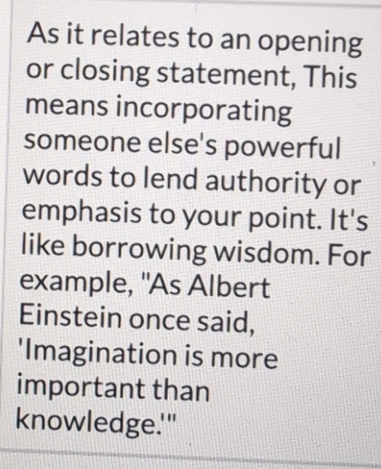 As it relates to an opening 
or closing statement, This 
means incorporating 
someone else's powerful 
words to lend authority or 
emphasis to your point. It's 
like borrowing wisdom. For 
example, "As Albert 
Einstein once said, 
'Imagination is more 
important than 
knowledge.'"