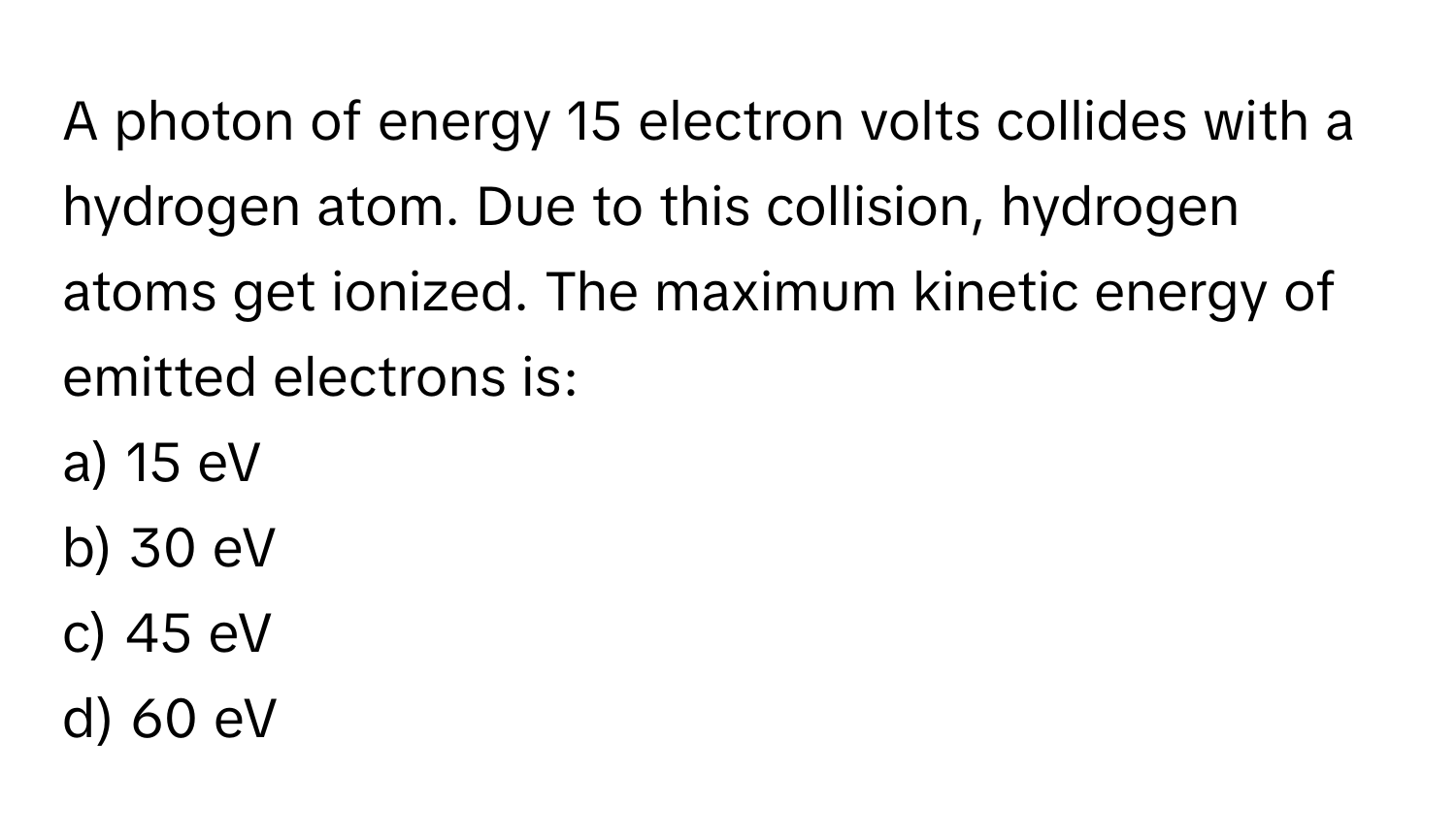 A photon of energy 15 electron volts collides with a hydrogen atom. Due to this collision, hydrogen atoms get ionized. The maximum kinetic energy of emitted electrons is:

a) 15 eV 
b) 30 eV 
c) 45 eV 
d) 60 eV