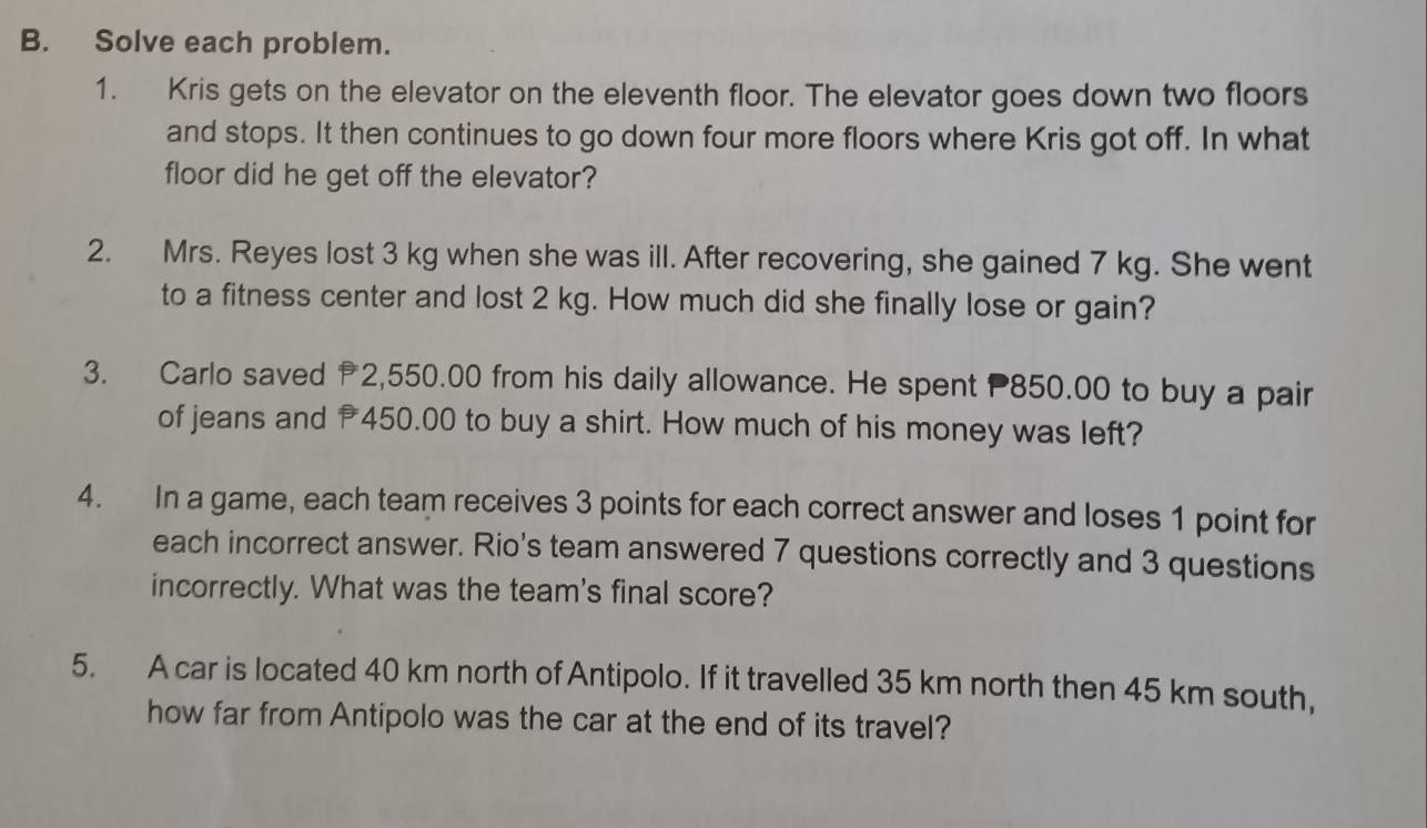 Solve each problem. 
1. Kris gets on the elevator on the eleventh floor. The elevator goes down two floors 
and stops. It then continues to go down four more floors where Kris got off. In what 
floor did he get off the elevator? 
2. Mrs. Reyes lost 3 kg when she was ill. After recovering, she gained 7 kg. She went 
to a fitness center and lost 2 kg. How much did she finally lose or gain? 
3. Carlo saved 2,550.00 from his daily allowance. He spent 850.00 to buy a pair 
of jeans and 450.00 to buy a shirt. How much of his money was left? 
4. In a game, each team receives 3 points for each correct answer and loses 1 point for 
each incorrect answer. Rio's team answered 7 questions correctly and 3 questions 
incorrectly. What was the team's final score? 
5. A car is located 40 km north of Antipolo. If it travelled 35 km north then 45 km south, 
how far from Antipolo was the car at the end of its travel?