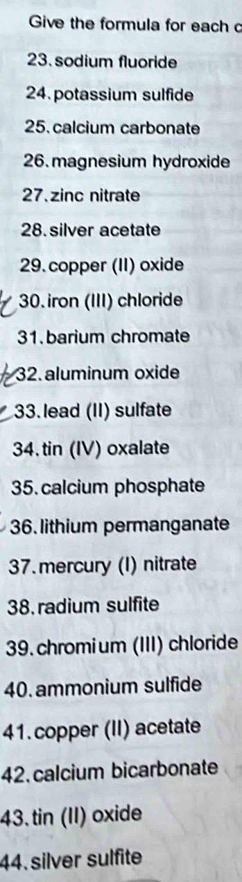 Give the formula for each c 
23.sodium fluoride 
24. potassium sulfide 
25. calcium carbonate 
26. magnesium hydroxide 
27. zinc nitrate 
28. silver acetate 
29. copper (II) oxide 
30. iron (III) chloride 
31. barium chromate 
32. aluminum oxide 
33. lead (II) sulfate 
34. tin (IV) oxalate 
35. calcium phosphate 
36. lithium permanganate 
37.mercury (I) nitrate 
38. radium sulfite 
39. chromium (III) chloride 
40. ammonium sulfide 
41. copper (II) acetate 
42. calcium bicarbonate 
43.tin (II) oxide 
44. silver sulfite