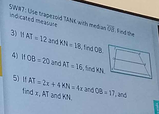 indicated measure 
SW#7: Use trapezoid TANK with median overline OB. Find the 
3 If AT=12 and KN=18 , find OB. 
4 If OB=20 and AT=16 , find KN. 
5 If AT=2x+4KN=4x and OB=17 , and 
find x, AT and KN.