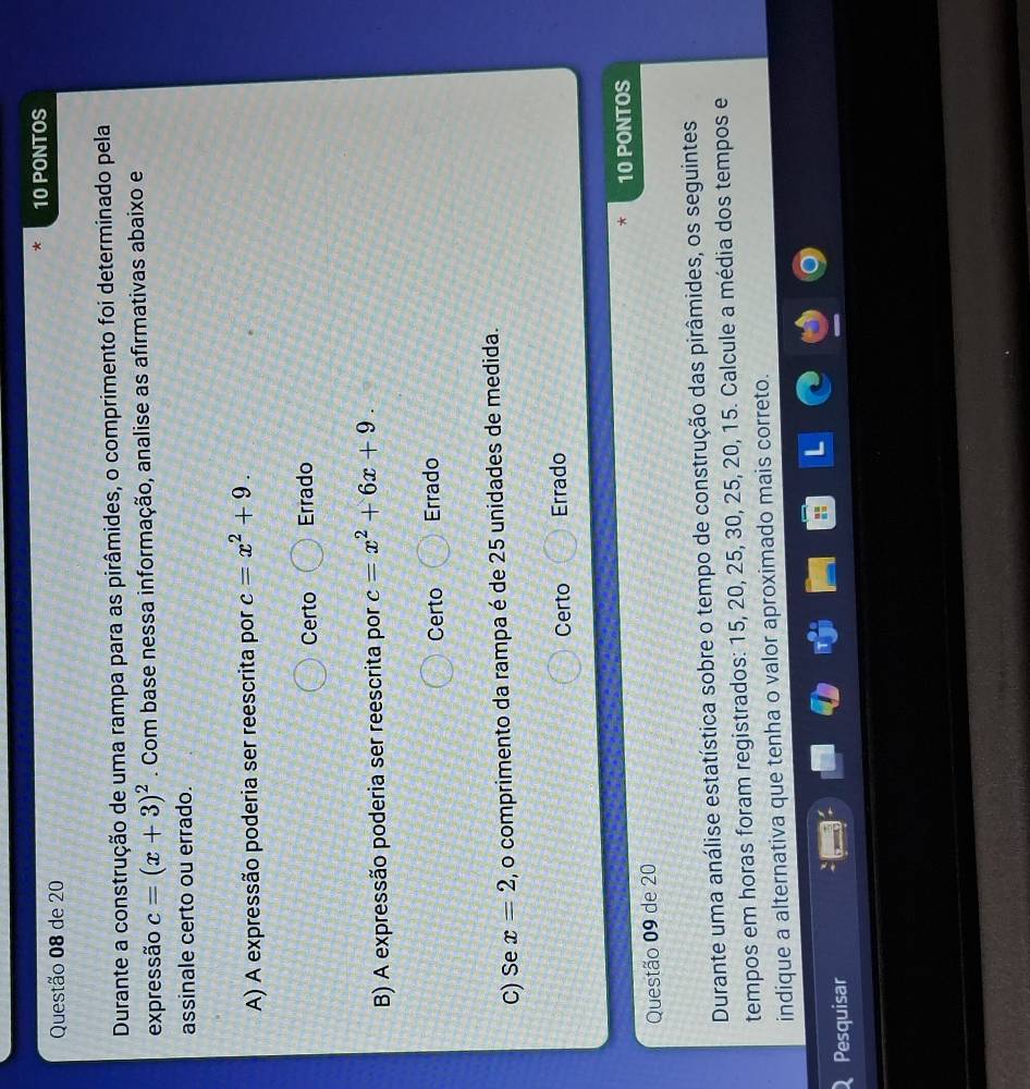 de 20 10 PONTOS
Durante a construção de uma rampa para as pirâmides, o comprimento foi determinado pela
expressão c=(x+3)^2. Com base nessa informação, analise as afirmativas abaixo e
assinale certo ou errado.
A) A expressão poderia ser reescrita por c=x^2+9.
Certo Errado
B) A expressão poderia ser reescrita por c=x^2+6x+9.
Certo Errado
C) Se x=2 , o comprimento da rampa é de 25 unidades de medida.
Certo Errado
Questão 09 de 20 10 PONTOS
Durante uma análise estatística sobre o tempo de construção das pirâmides, os seguintes
tempos em horas foram registrados: 15, 20, 25, 30, 25, 20, 15. Calcule a média dos tempos e
indique a alternativa que tenha o valor aproximado mais correto.
Pesquisar