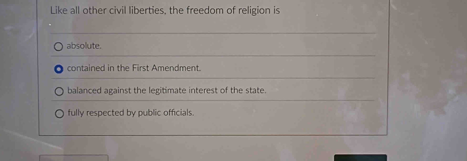 Like all other civil liberties, the freedom of religion is
absolute.
contained in the First Amendment.
balanced against the legitimate interest of the state.
fully respected by public officials.