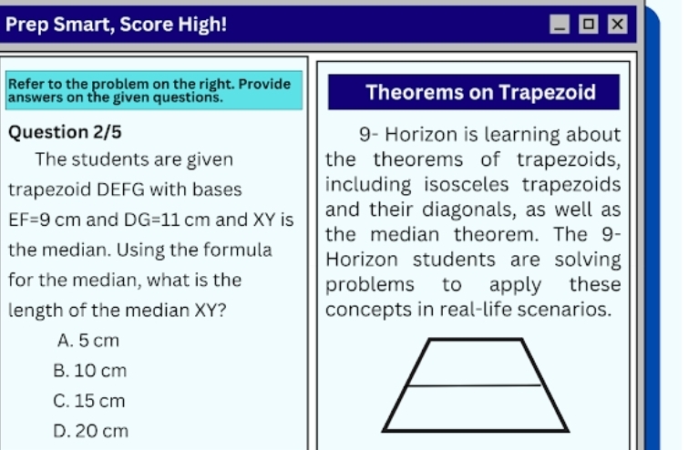 Prep Smart, Score High!
Refer to the problem on the right. Provide
answers on the given questions. Theorems on Trapezoid
Question 2/5 9- Horizon is learning about
The students are given the theorems of trapezoids,
trapezoid DEFG with bases including isosceles trapezoids
EF=9cm and DG=11cm and XY is and their diagonals, as well as
the median theorem. The 9 -
the median. Using the formula Horizon students are solving
for the median, what is the problems to apply these
length of the median XY? concepts in real-life scenarios.
A. 5 cm
B. 10 cm
C. 15 cm
D. 20 cm