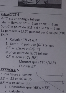 ABC est un triangle tel que
AB=8cm et AC=5cm et BC=6cm
Soit G le point de [CA] tel que CG=2cm
La parallèle à (AB) passant par G coupe [CB]
En H
1. Calculer CH et GH
2. Soit E un point de [GC) tel que CE=2,5cm et Cepsilon [CE]
et F un point de [HC) tel que
CF=3cm et C∈ [HF]
1. Montrer que (EF)//(AB)
II. Calculer EF
EXERCICE 5
sur la figure ci-contre
AB=52 et AC=36
EF=x et AF=30
1. Démontrer que
2. Calculer x