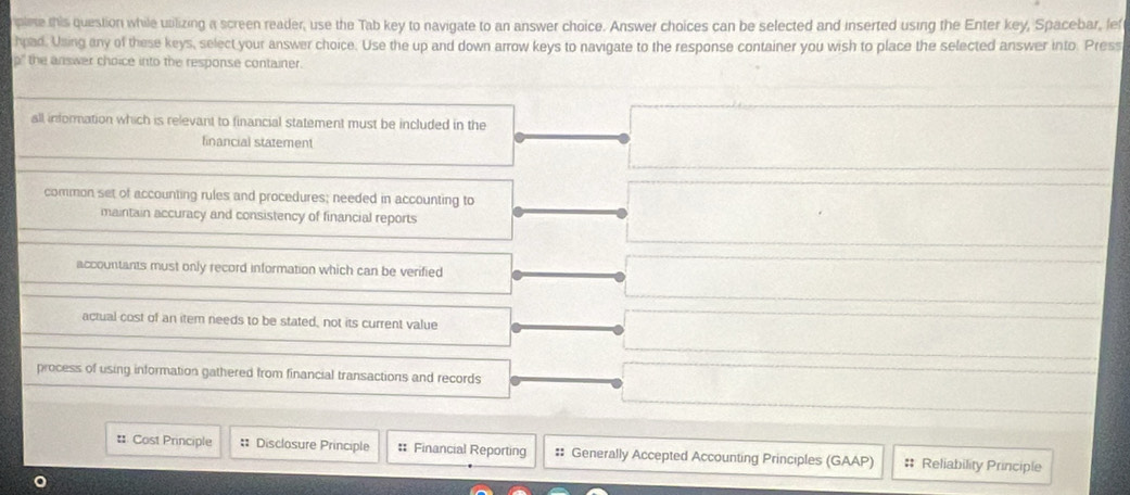 plete this question while utilizing a screen reader, use the Tab key to navigate to an answer choice. Answer choices can be selected and inserted using the Enter key, Spacebar, lef
hpad. Using any of these keys, select your answer choice. Use the up and down arrow keys to navigate to the response container you wish to place the selected answer into. Press
" the answer choice into the response container.
all information which is relevant to financial statement must be included in the
financial statement
common set of accounting rules and procedures; needed in accounting to
maintain accuracy and consistency of financial reports
accountants must only record information which can be verified
actual cost of an item needs to be stated, not its current value
process of using information gathered from financial transactions and records
# Cost Principle :: Disclosure Principle : Financial Reporting # Generally Accepted Accounting Principles (GAAP) # Reliability Principle