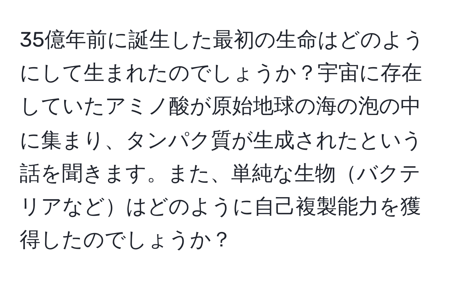 35億年前に誕生した最初の生命はどのようにして生まれたのでしょうか？宇宙に存在していたアミノ酸が原始地球の海の泡の中に集まり、タンパク質が生成されたという話を聞きます。また、単純な生物バクテリアなどはどのように自己複製能力を獲得したのでしょうか？