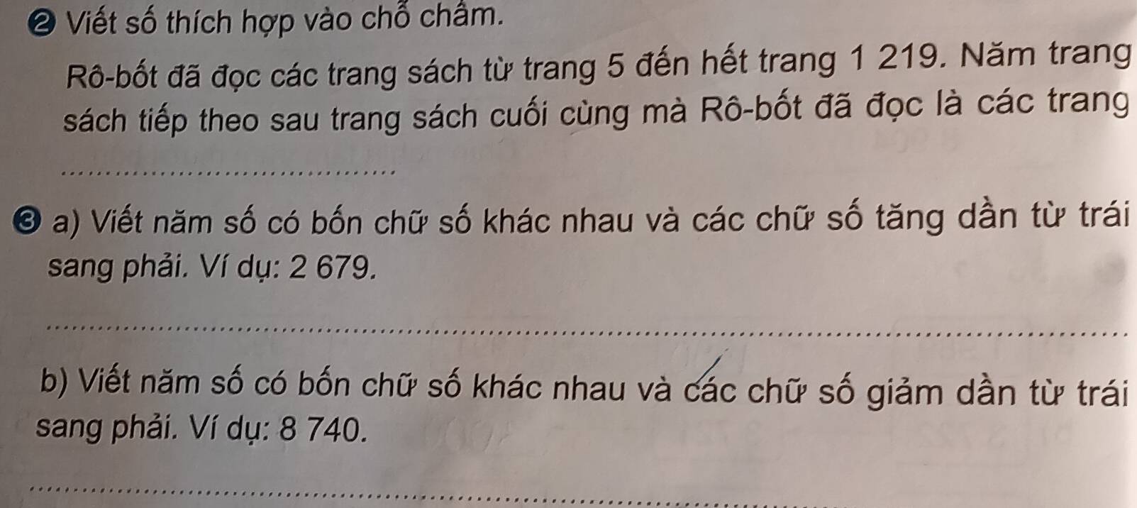 ❷ Viết số thích hợp vào chỗ chẩm. 
Rô-bốt đã đọc các trang sách từ trang 5 đến hết trang 1 219. Năm trang 
sách tiếp theo sau trang sách cuối cùng mà Rô-bốt đã đọc là các trang 
_ 
O a) Viết năm số có bốn chữ số khác nhau và các chữ số tăng dần từ trái 
sang phải. Ví dụ: 2 679. 
_ 
_ 
_ 
b) Viết năm số có bốn chữ số khác nhau và các chữ số giảm dần từ trái 
sang phải. Ví dụ: 8 740. 
_