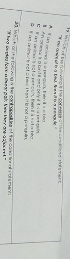 Which of the following is the converse of the conditional statement:
"If an animal is a bird, then it is a penguin."
A if an animal is a penguin, then it is a bird.
B An animal is a bird if and only if it is a penguin.
C if an animal is not a penguin, then it is not a bird.
D if an animal is not a bird, then it is not a penguin.
20. Which of the following is the contrapositive of the conditional statement:
“If two angles form a linear pair, then they are adjacent.”