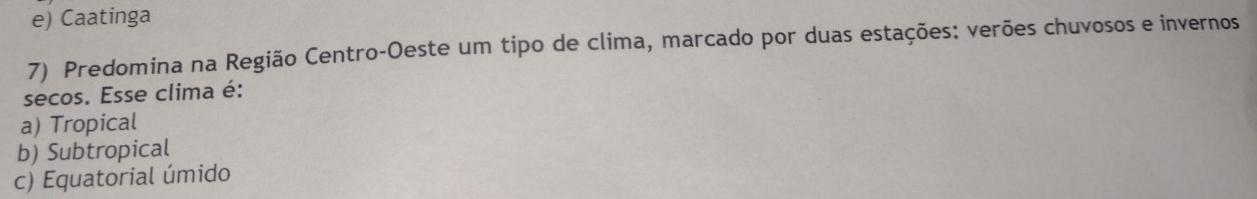 e) Caatinga
7) Predomina na Região Centro-Oeste um tipo de clima, marcado por duas estações: verões chuvosos e invernos
secos. Esse clima é:
a) Tropical
b) Subtropical
c) Equatorial úmido