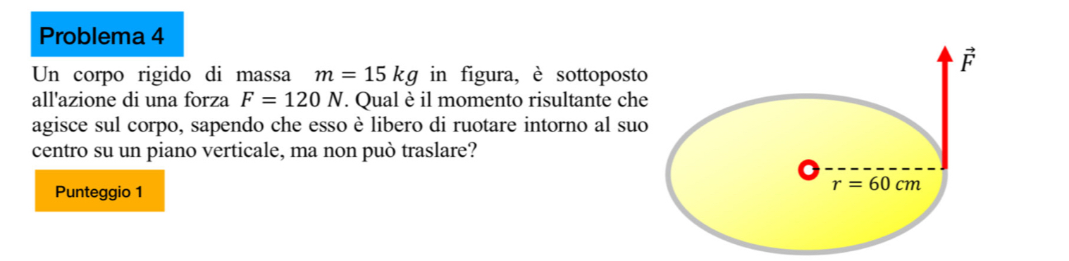 Problema 4
Un corpo rigido di massa m=15kg in figura, è sottoposto
all'azione di una forza F=120N. Qual è il momento risultante che
agisce sul corpo, sapendo che esso è libero di ruotare intorno al suo
centro su un piano verticale, ma non può traslare?
Punteggio 1