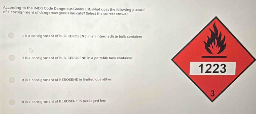 According to the IMDG Code Dangerous Goods List, what does the following placard
of a consignment of dangerous goods indicate? Select the correct answer.
It is a consignment of bulk KEROSENE in an intermediate bulk container
It is a consignment of bulk KEROSENE in a portable tank container
It is a consignment of KEROSENE in limited quantities
It is a consignment of KEROSENE in packaged form