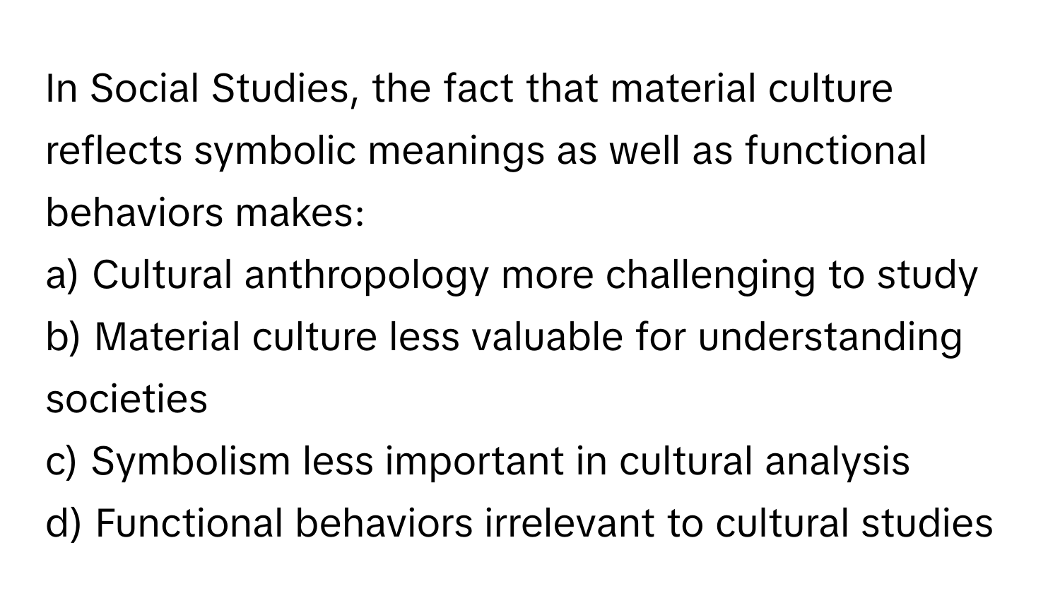 In Social Studies, the fact that material culture reflects symbolic meanings as well as functional behaviors makes:

a) Cultural anthropology more challenging to study
b) Material culture less valuable for understanding societies
c) Symbolism less important in cultural analysis
d) Functional behaviors irrelevant to cultural studies